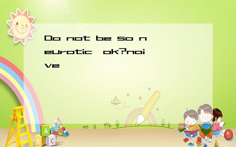 Do not be so neurotic,ok?naive,