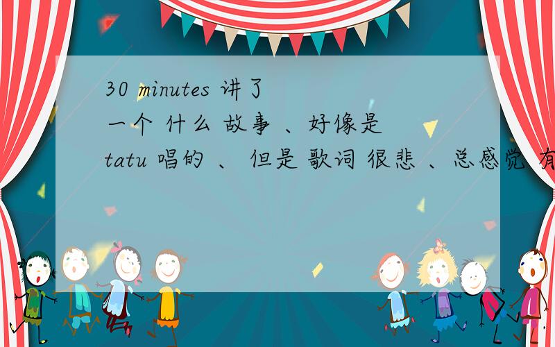 30 minutes 讲了 一个 什么 故事 、好像是 tatu 唱的 、 但是 歌词 很悲 、总感觉 有一个故事在背后 、那么主要讲 什么 故事 呢 、告诉 我哈 、斜斜 .