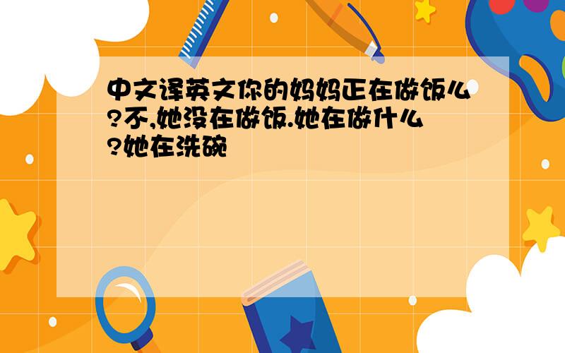 中文译英文你的妈妈正在做饭么?不,她没在做饭.她在做什么?她在洗碗