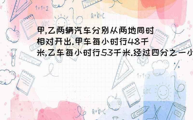 甲,乙两辆汽车分别从两地同时相对开出.甲车每小时行48千米,乙车每小时行53千米.经过四分之一小时两车相遇.两地相距多少千米?