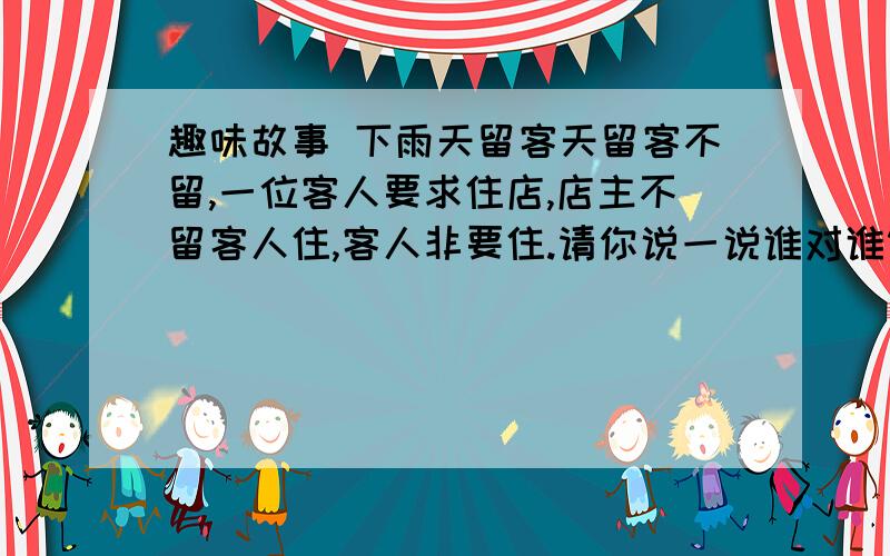 趣味故事 下雨天留客天留客不留,一位客人要求住店,店主不留客人住,客人非要住.请你说一说谁对谁错为什趣味故事下雨天留客天留客不留,一位客人走过来,要求住店.店主指着广告说：“你