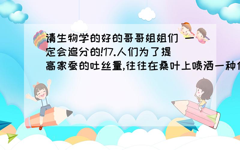 请生物学的好的哥哥姐姐们 一定会追分的!17.人们为了提高家蚕的吐丝量,往往在桑叶上喷洒一种化学物质给蚕食用.这项工作应在家蚕发育的哪个时期进行?（ ）A.受精卵 B.幼虫 C.蛹 D.成虫18.