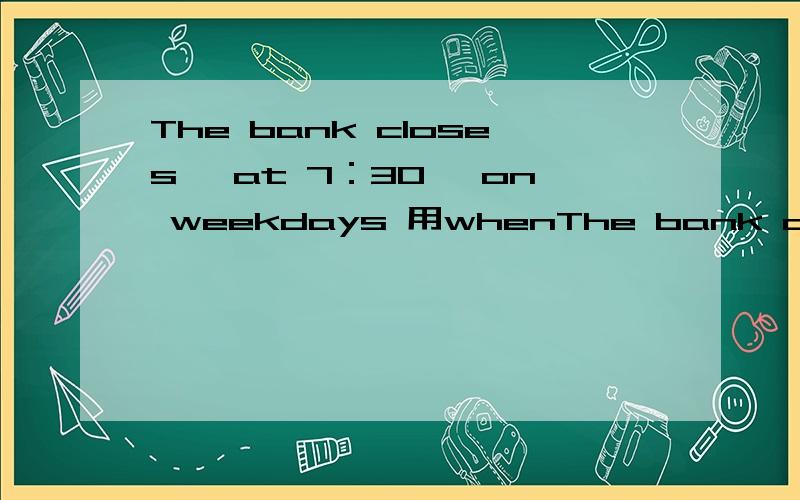 The bank closes 《at 7：30》 on weekdays 用whenThe bank closes 《at 7：30》 on weekdays 用when提问 急