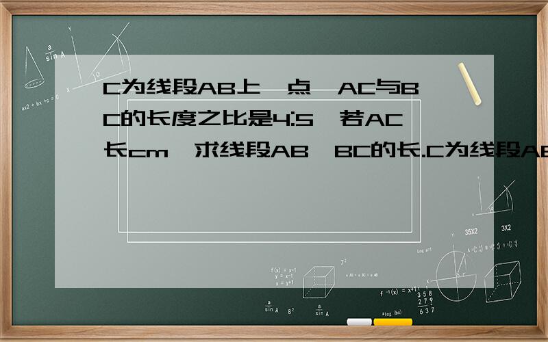 C为线段AB上一点,AC与BC的长度之比是4:5,若AC长cm,求线段AB、BC的长.C为线段AB上一点，AC与BC的长度之比是4:若AC长8cm，求线段AB、BC的长。