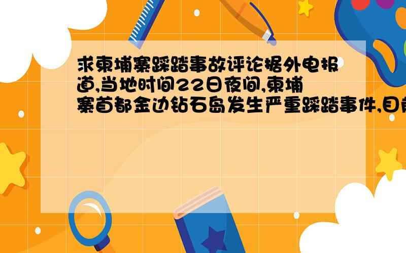 求柬埔寨踩踏事故评论据外电报道,当地时间22日夜间,柬埔寨首都金边钻石岛发生严重踩踏事件,目前死亡人数已上升至347人,另有至少410人受伤.柬埔寨25日将就这一事件举行全国哀悼,并向遇难