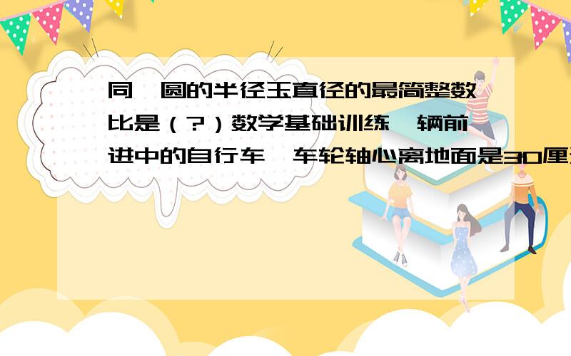 同一圆的半径玉直径的最简整数比是（?）数学基础训练一辆前进中的自行车,车轮轴心离地面是30厘米,这种车轮转动100圈可前进（?）米