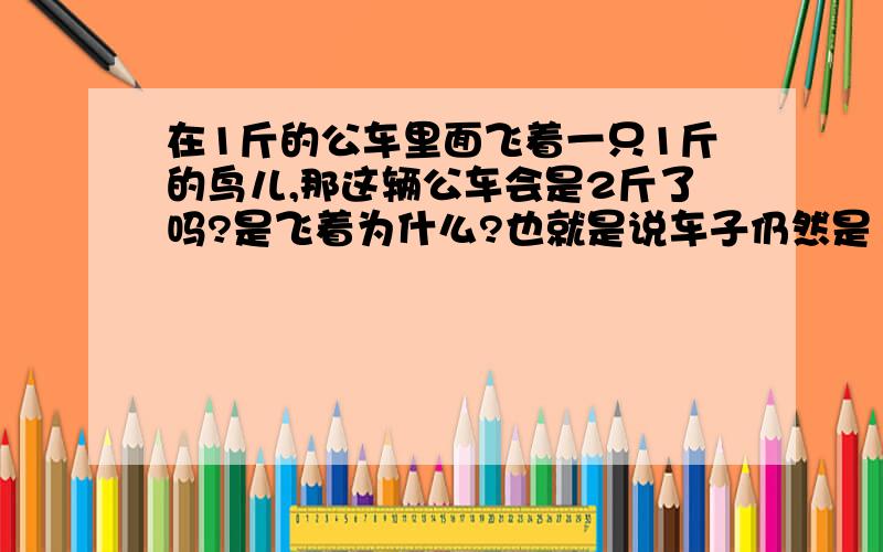 在1斤的公车里面飞着一只1斤的鸟儿,那这辆公车会是2斤了吗?是飞着为什么?也就是说车子仍然是1斤?