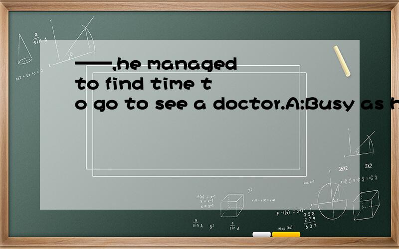 ——,he managed to find time to go to see a doctor.A:Busy as he was B:Busy as he is