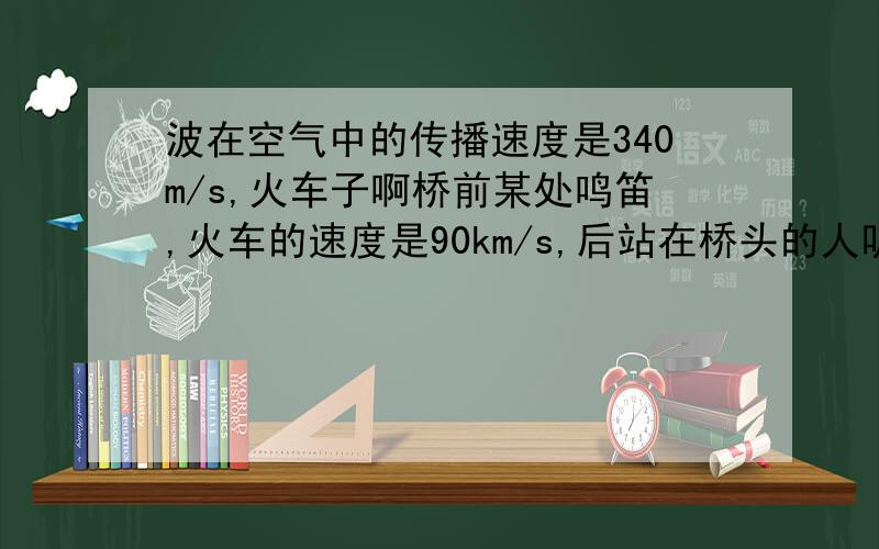 波在空气中的传播速度是340m/s,火车子啊桥前某处鸣笛,火车的速度是90km/s,后站在桥头的人听到了火车的鸣笛声,问再过多长时间,火车可以到达桥头?