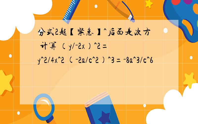 分式2题【紧急】^后面是次方 计算 （y/-2x）^2=y^2/4x^2 (-2a/c^2)^3=-8a^3/c^6