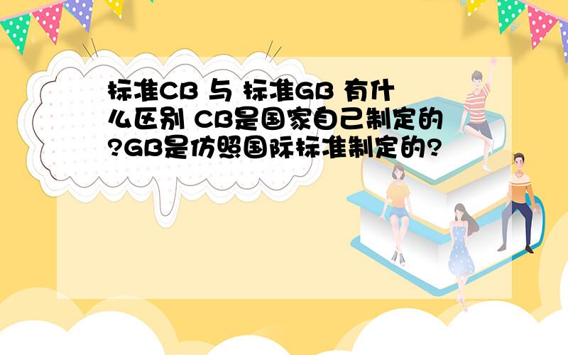 标准CB 与 标准GB 有什么区别 CB是国家自己制定的?GB是仿照国际标准制定的?