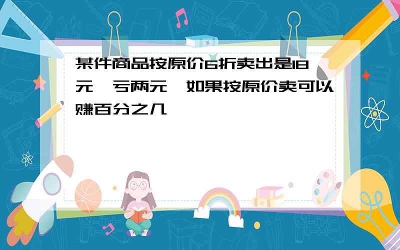 某件商品按原价6折卖出是18元,亏两元,如果按原价卖可以赚百分之几