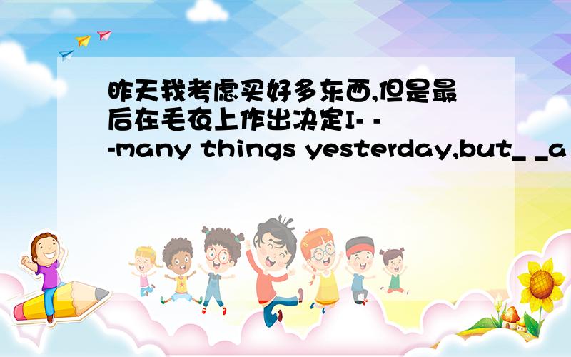 昨天我考虑买好多东西,但是最后在毛衣上作出决定I- - -many things yesterday,but_ _a weater at last