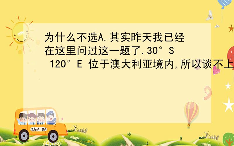 为什么不选A.其实昨天我已经在这里问过这一题了.30°S 120°E 位于澳大利亚境内,所以谈不上是海洋还是从气候上来看,该点位于澳洲大陆的西南侧,是热带沙漠气候和热带草原气候的过渡地带热