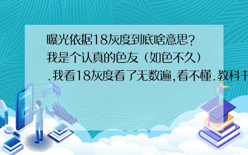 曝光依据18灰度到底啥意思?我是个认真的色友（如色不久）.我看18灰度看了无数遍,看不懂.教科书的定义我还是理解不了.这个灰度到底是指亮度,还是色调?比如我对个红色的物体点测,哪来的