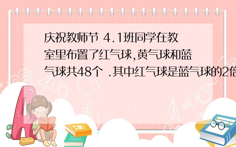 庆祝教师节 4.1班同学在教室里布置了红气球,黄气球和蓝气球共48个 .其中红气球是蓝气球的2倍,谁能把它做出来我就给谁20积分