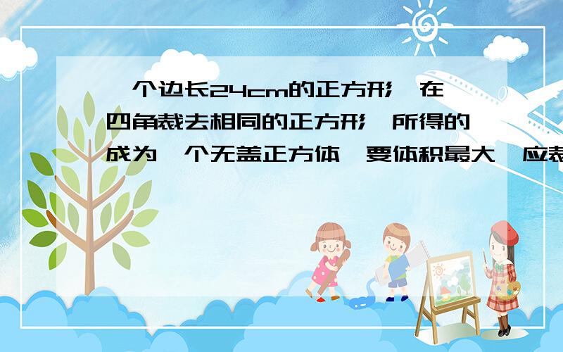 一个边长24cm的正方形,在四角裁去相同的正方形,所得的成为一个无盖正方体,要体积最大,应裁去边长多一个边长24cm的正方形，在四角裁去相同的正方形，做成为一个无盖长方体，要体积最大