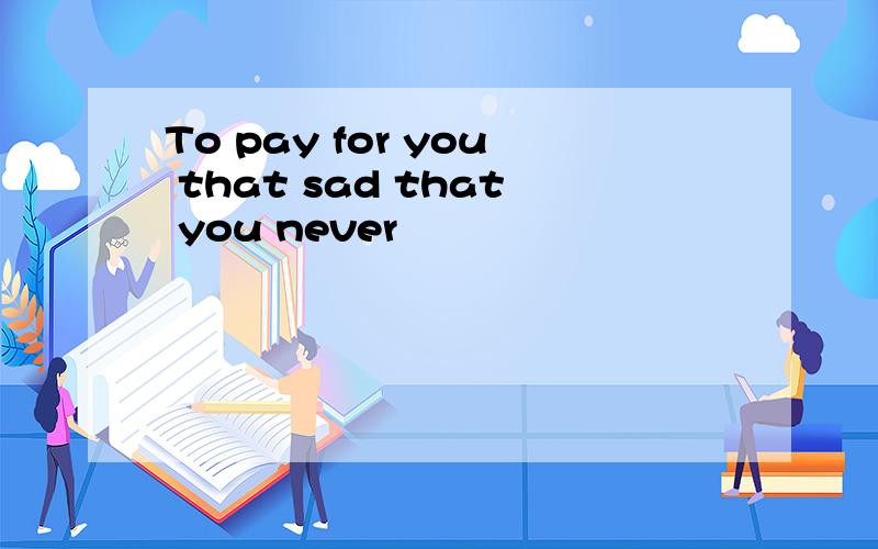 To pay for you that sad that you never