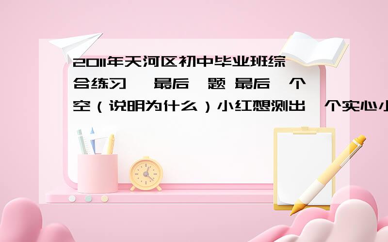 2011年天河区初中毕业班综合练习一 最后一题 最后一个空（说明为什么）小红想测出一个实心小木球的密度.但是发现小木球放在水中会漂浮在水面上,无法测出它的体积.小红设计了以下实验