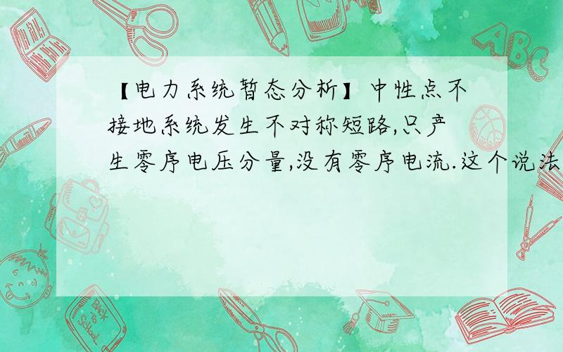 【电力系统暂态分析】中性点不接地系统发生不对称短路,只产生零序电压分量,没有零序电流.这个说法正确吗?