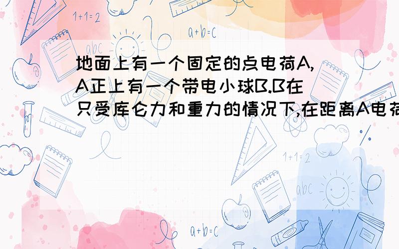 地面上有一个固定的点电荷A,A正上有一个带电小球B.B在只受库仑力和重力的情况下,在距离A电荷0.5H-H的高度范围内做往复运动,求B运动速率的最大值