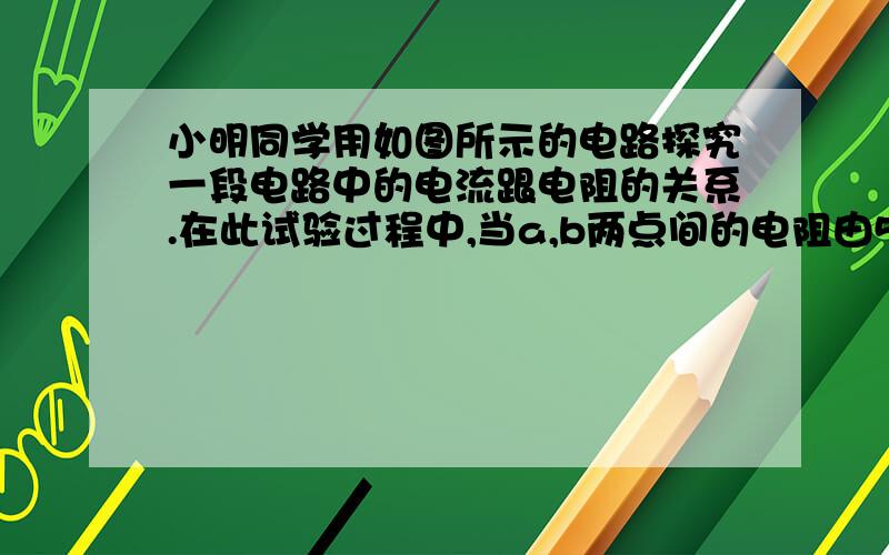 小明同学用如图所示的电路探究一段电路中的电流跟电阻的关系.在此试验过程中,当a,b两点间的电阻由5欧姆更换为10欧姆后.为探究上述问题他应该采取的唯一操作是（ ） A保持变阻器滑片不