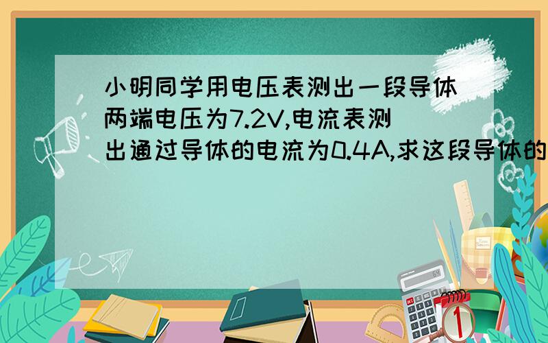 小明同学用电压表测出一段导体两端电压为7.2V,电流表测出通过导体的电流为0.4A,求这段导体的电阻