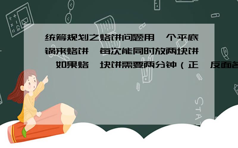 统筹规划之烙饼问题用一个平底锅来烙饼,每次能同时放两块饼,如果烙一块饼需要两分钟（正,反面各需1分钟）,那么烙3块饼至少需要多少分钟呢?那五张呢