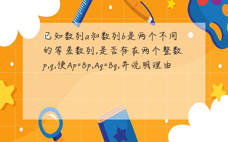 已知数列a和数列b是两个不同的等差数列,是否存在两个整数p,q,使Ap=Bp,Aq=Bq,并说明理由