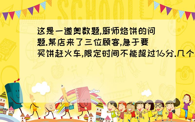 这是一道奥数题,厨师烙饼的问题.某店来了三位顾客,急于要买饼赶火车,限定时间不能超过16分.几个厨师都说无能为力,因为要烙熟一个饼的两面各需要5分,一口锅一次可放两个饼,那么烙熟三