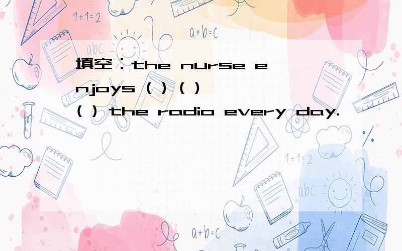 填空：the nurse enjoys ( ) ( ) ( ) the radio every day.