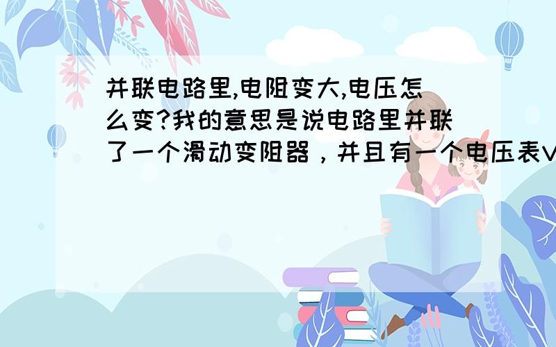 并联电路里,电阻变大,电压怎么变?我的意思是说电路里并联了一个滑动变阻器，并且有一个电压表V测它的电压，当滑动变阻器阻值变大时，电压表示数如何变化？\难道说并联电路中组织与