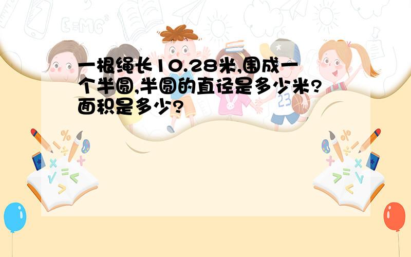 一根绳长10.28米,围成一个半圆,半圆的直径是多少米?面积是多少?