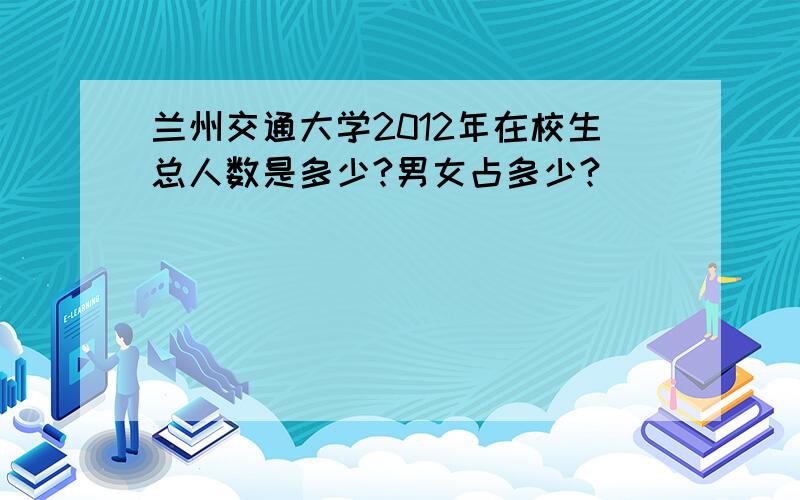 兰州交通大学2012年在校生总人数是多少?男女占多少?