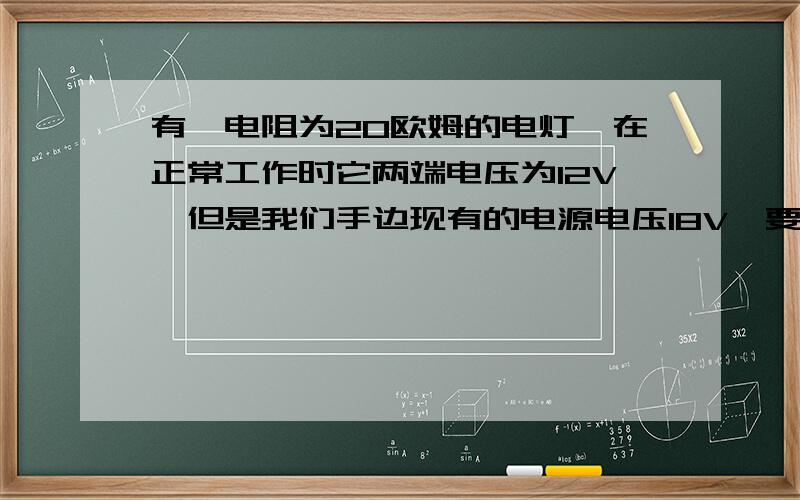 有一电阻为20欧姆的电灯,在正常工作时它两端电压为12V,但是我们手边现有的电源电压18V,要把电灯接在这个电源上,需给它串联一个多大的电阻?