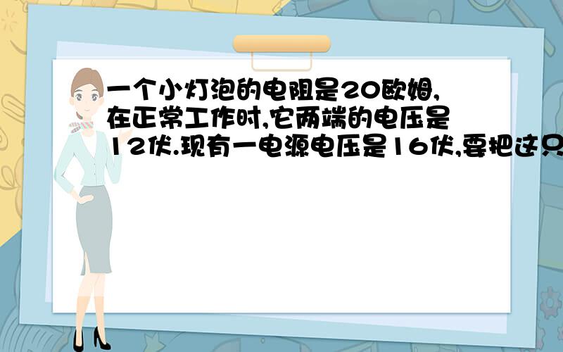 一个小灯泡的电阻是20欧姆,在正常工作时,它两端的电压是12伏.现有一电源电压是16伏,要把这只小灯泡接在该电源上,需要如何在连接一个多大的电阻.