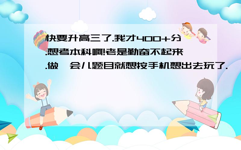 快要升高三了.我才400+分.想考本科啊!老是勤奋不起来.做一会儿题目就想按手机想出去玩了.