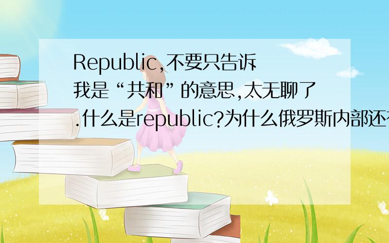 Republic,不要只告诉我是“共和”的意思,太无聊了.什么是republic?为什么俄罗斯内部还有不少republic?请不要抄袭!请不要以发言人的口吻解说.请用您自己的语言解答,