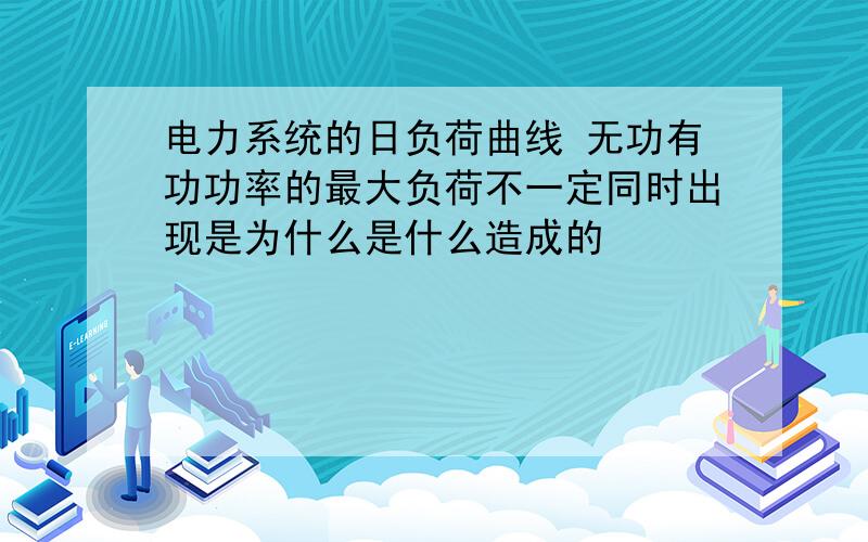 电力系统的日负荷曲线 无功有功功率的最大负荷不一定同时出现是为什么是什么造成的