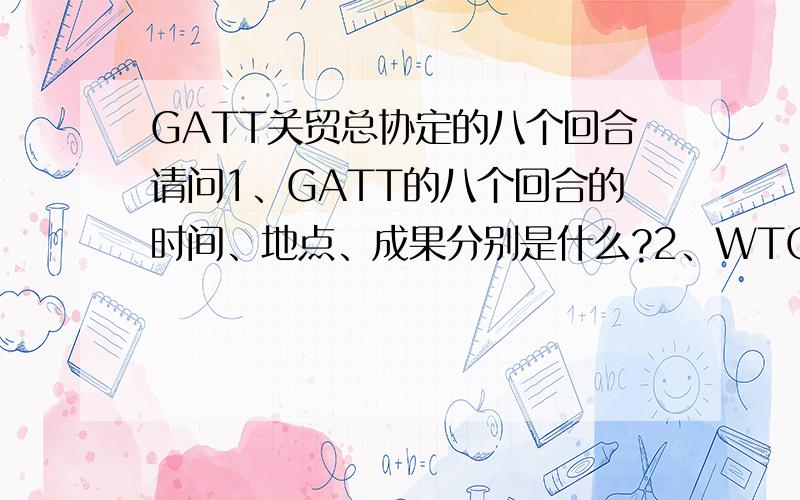 GATT关贸总协定的八个回合请问1、GATT的八个回合的时间、地点、成果分别是什么?2、WTO最近一次的部长会议的议题是什么?其中有那些最后没有成功?请知道多少就回答多少,