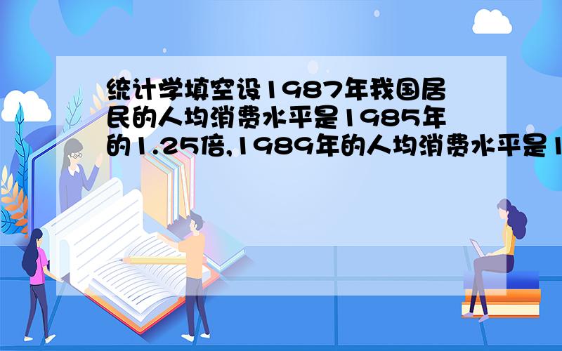 统计学填空设1987年我国居民的人均消费水平是1985年的1.25倍,1989年的人均消费水平是1985年的2倍,则1989年的人均消费水平比1987年增长了（ ）倍