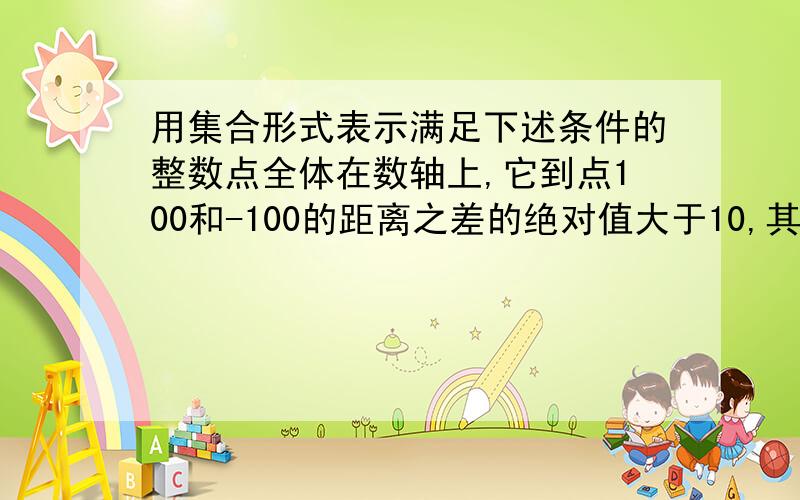 用集合形式表示满足下述条件的整数点全体在数轴上,它到点100和-100的距离之差的绝对值大于10,其和等于200