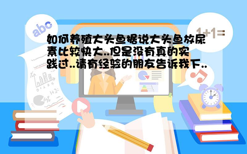 如何养殖大头鱼据说大头鱼放尿素比较快大..但是没有真的实践过..请有经验的朋友告诉我下..