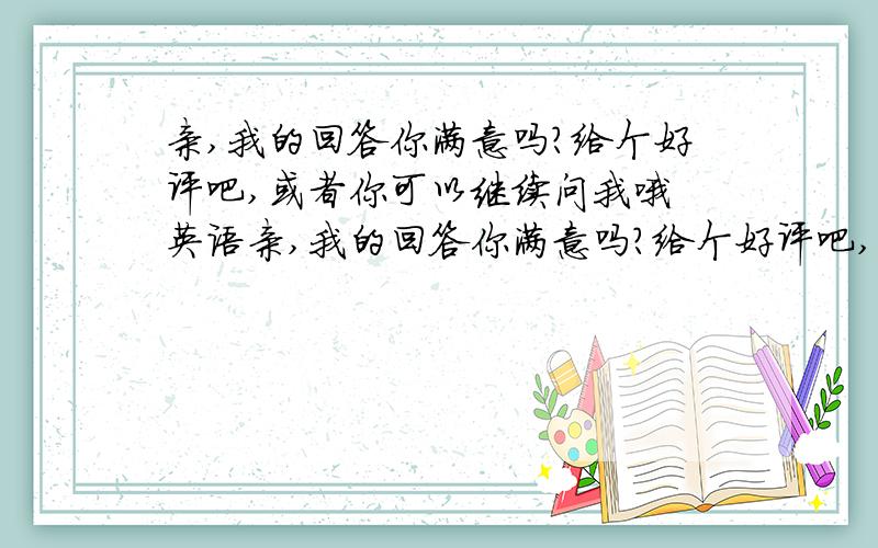 亲,我的回答你满意吗?给个好评吧,或者你可以继续问我哦 英语亲,我的回答你满意吗?给个好评吧,或者你可以继续问我哦英语