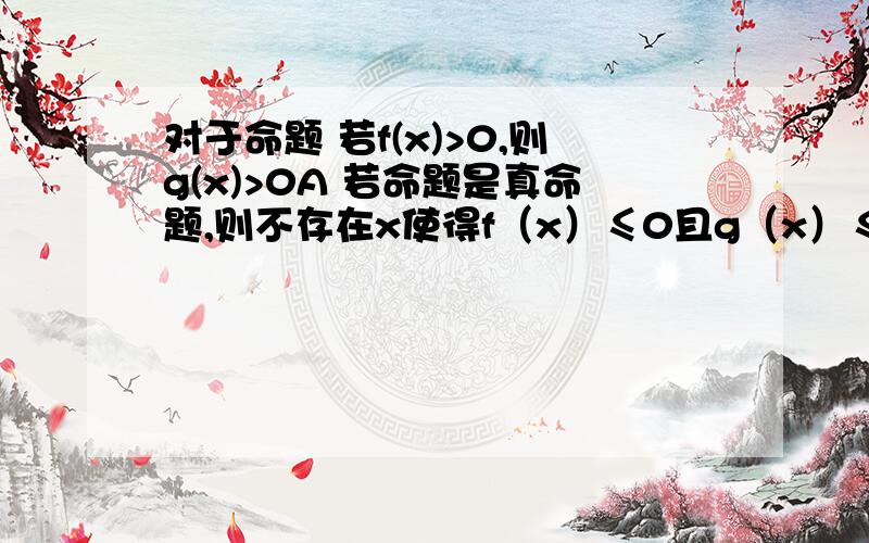 对于命题 若f(x)>0,则g(x)>0A 若命题是真命题,则不存在x使得f（x）≤0且g（x）≤0B 若命题是假命题 则存在x使得f（x）≤0且g（x）≤0C 若命题是真命题,且g（x）≤0,则f(x)≤0