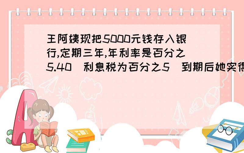 王阿姨现把5000元钱存入银行,定期三年,年利率是百分之5.40（利息税为百分之5）到期后她实得利息（）元