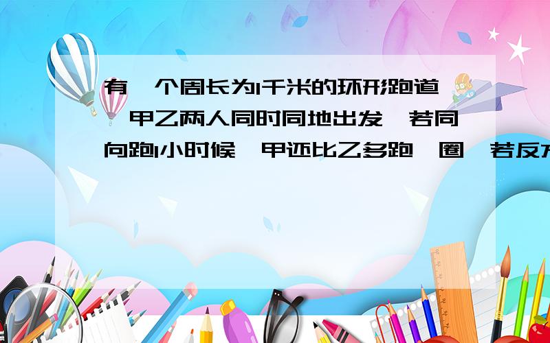 有一个周长为1千米的环形跑道,甲乙两人同时同地出发,若同向跑1小时候,甲还比乙多跑一圈,若反方向跑4分钟两人相遇,求甲乙两人的速度?