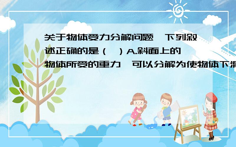 关于物体受力分解问题,下列叙述正确的是（ ）A.斜面上的物体所受的重力,可以分解为使物体下滑的力和物体压紧斜面的力B.斜面上的物体所受的重力,可以分解为使物体下滑的力和物体对斜