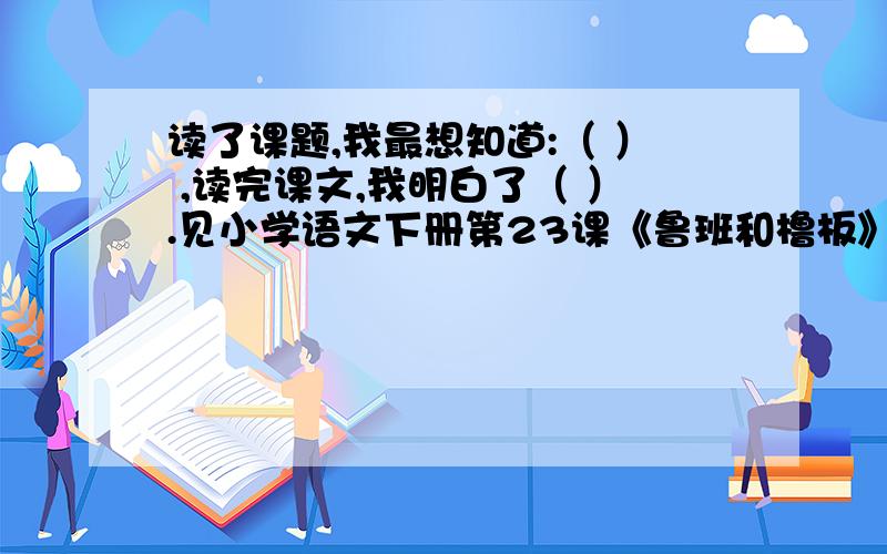 读了课题,我最想知道:（ ） ,读完课文,我明白了（ ）.见小学语文下册第23课《鲁班和橹板》