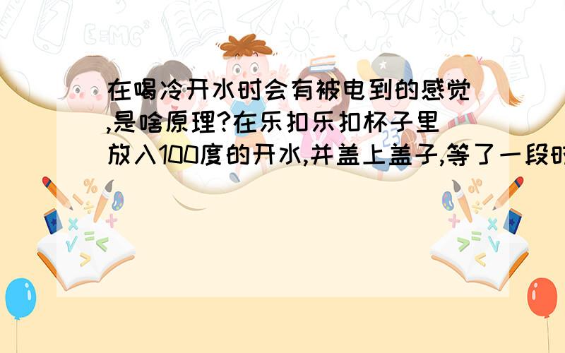 在喝冷开水时会有被电到的感觉,是啥原理?在乐扣乐扣杯子里放入100度的开水,并盖上盖子,等了一段时间冷却之后,再把盖子打开,这是会变得很难打开,这个原理我懂.但是当你喝第一口水时,嘴